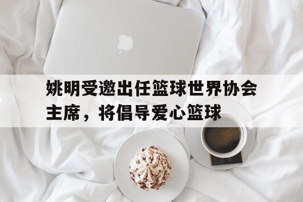 世俱杯参赛资格-关于姚明受邀出任篮球世界协会主席,将倡导爱心篮球的信息